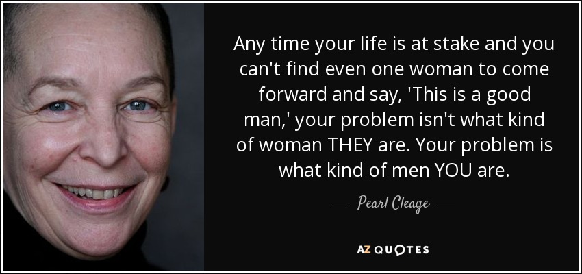 Any time your life is at stake and you can't find even one woman to come forward and say, 'This is a good man,' your problem isn't what kind of woman THEY are. Your problem is what kind of men YOU are. - Pearl Cleage