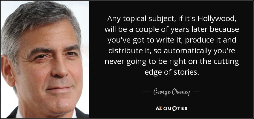 Any topical subject, if it's Hollywood, will be a couple of years later because you've got to write it, produce it and distribute it, so automatically you're never going to be right on the cutting edge of stories. - George Clooney