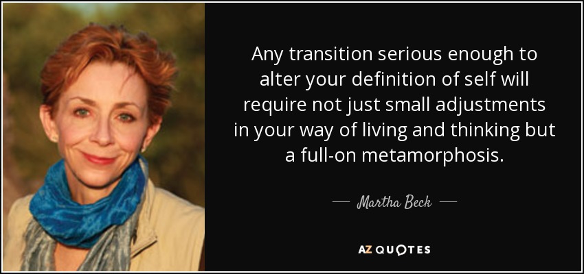 Any transition serious enough to alter your definition of self will require not just small adjustments in your way of living and thinking but a full-on metamorphosis. - Martha Beck