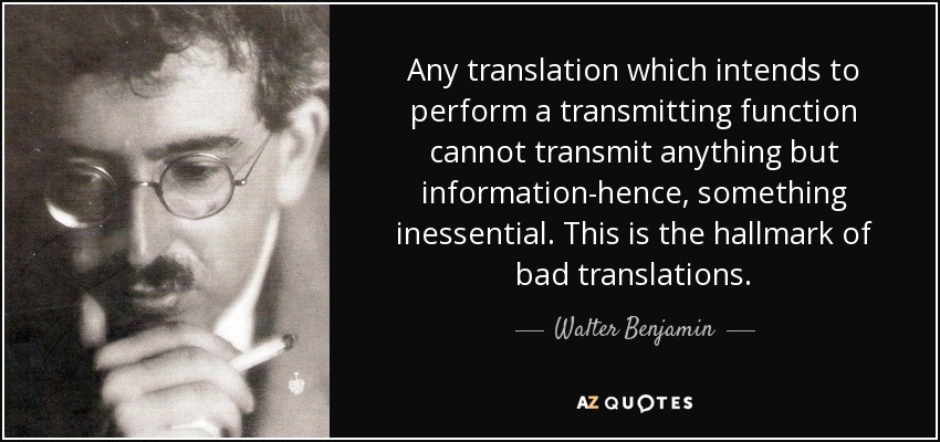 Any translation which intends to perform a transmitting function cannot transmit anything but information-hence, something inessential. This is the hallmark of bad translations. - Walter Benjamin