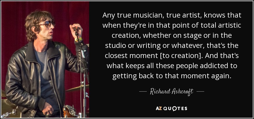 Any true musician, true artist, knows that when they're in that point of total artistic creation, whether on stage or in the studio or writing or whatever, that's the closest moment [to creation]. And that's what keeps all these people addicted to getting back to that moment again. - Richard Ashcroft