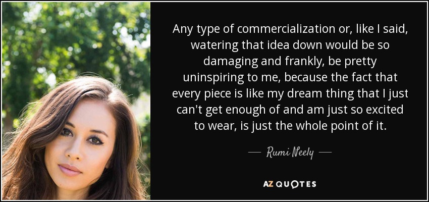 Any type of commercialization or, like I said, watering that idea down would be so damaging and frankly, be pretty uninspiring to me, because the fact that every piece is like my dream thing that I just can't get enough of and am just so excited to wear, is just the whole point of it. - Rumi Neely