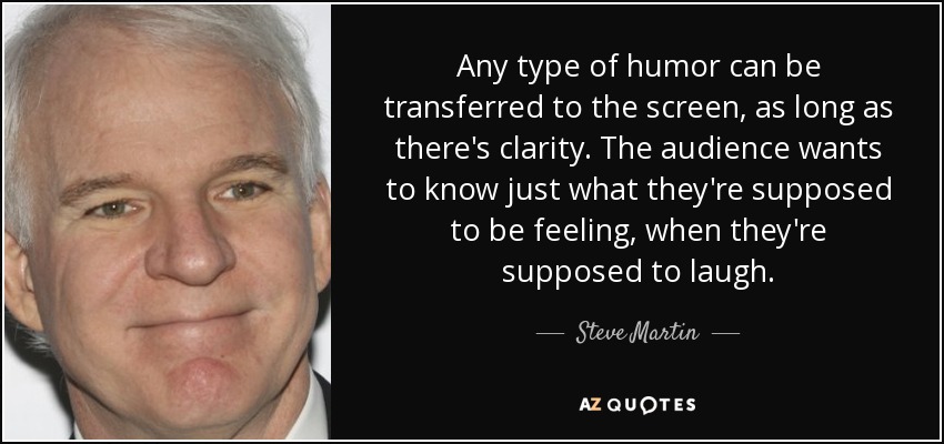 Any type of humor can be transferred to the screen, as long as there's clarity. The audience wants to know just what they're supposed to be feeling, when they're supposed to laugh. - Steve Martin