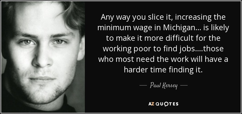 Any way you slice it, increasing the minimum wage in Michigan... is likely to make it more difficult for the working poor to find jobs. ...those who most need the work will have a harder time finding it. - Paul Kersey