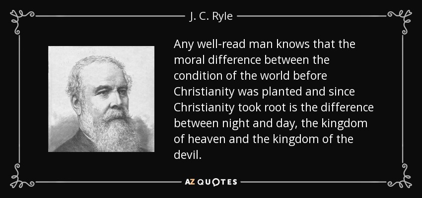Any well-read man knows that the moral difference between the condition of the world before Christianity was planted and since Christianity took root is the difference between night and day, the kingdom of heaven and the kingdom of the devil. - J. C. Ryle