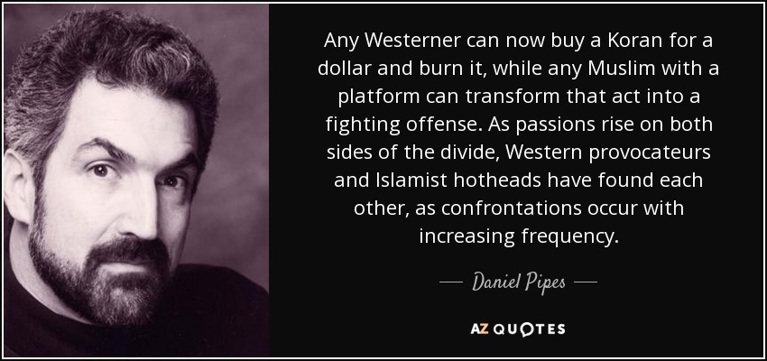 Any Westerner can now buy a Koran for a dollar and burn it, while any Muslim with a platform can transform that act into a fighting offense. As passions rise on both sides of the divide, Western provocateurs and Islamist hotheads have found each other, as confrontations occur with increasing frequency. - Daniel Pipes