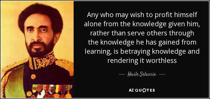 Any who may wish to profit himself alone from the knowledge given him, rather than serve others through the knowledge he has gained from learning, is betraying knowledge and rendering it worthless - Haile Selassie