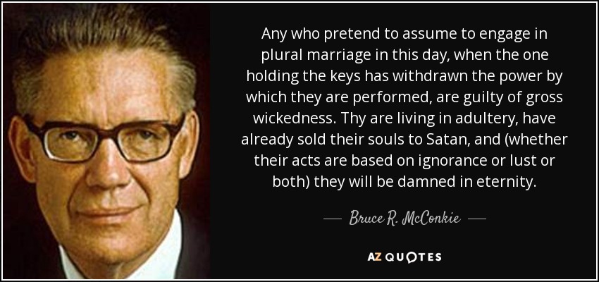 Any who pretend to assume to engage in plural marriage in this day, when the one holding the keys has withdrawn the power by which they are performed, are guilty of gross wickedness. Thy are living in adultery, have already sold their souls to Satan, and (whether their acts are based on ignorance or lust or both) they will be damned in eternity. - Bruce R. McConkie