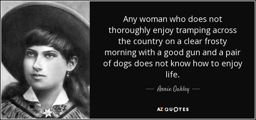 Any woman who does not thoroughly enjoy tramping across the country on a clear frosty morning with a good gun and a pair of dogs does not know how to enjoy life. - Annie Oakley