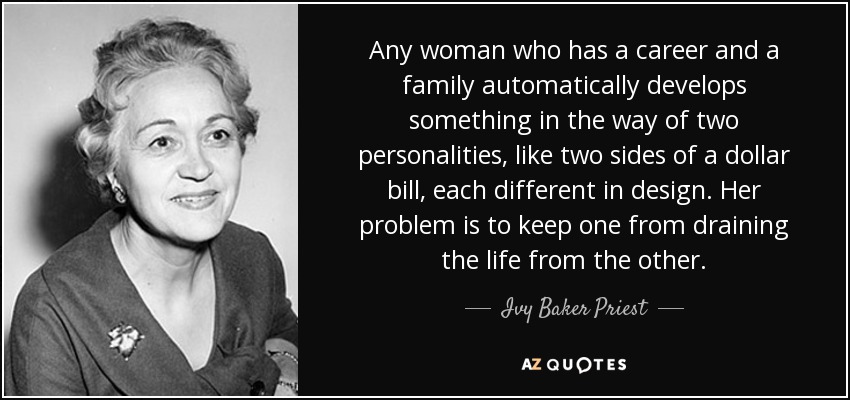 Any woman who has a career and a family automatically develops something in the way of two personalities, like two sides of a dollar bill, each different in design. Her problem is to keep one from draining the life from the other. - Ivy Baker Priest