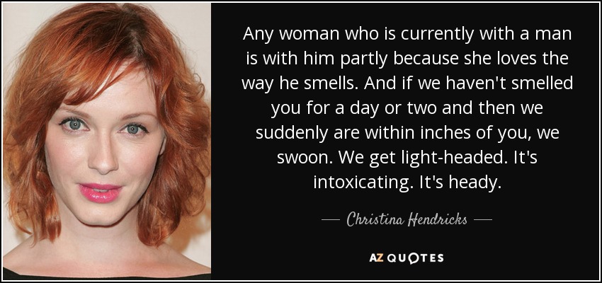 Any woman who is currently with a man is with him partly because she loves the way he smells. And if we haven't smelled you for a day or two and then we suddenly are within inches of you, we swoon. We get light-headed. It's intoxicating. It's heady. - Christina Hendricks