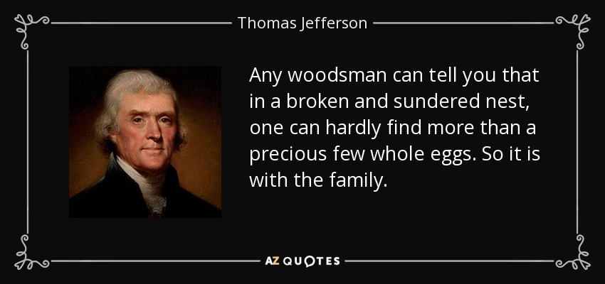 Any woodsman can tell you that in a broken and sundered nest, one can hardly find more than a precious few whole eggs. So it is with the family. - Thomas Jefferson