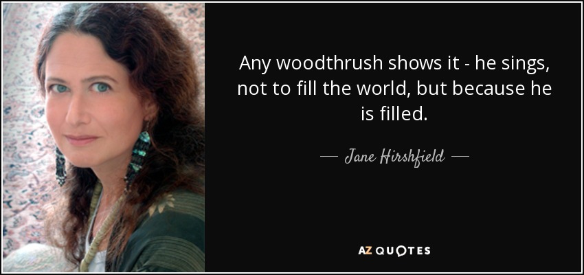 Any woodthrush shows it - he sings, not to fill the world, but because he is filled. - Jane Hirshfield