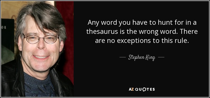 Any word you have to hunt for in a thesaurus is the wrong word. There are no exceptions to this rule. - Stephen King