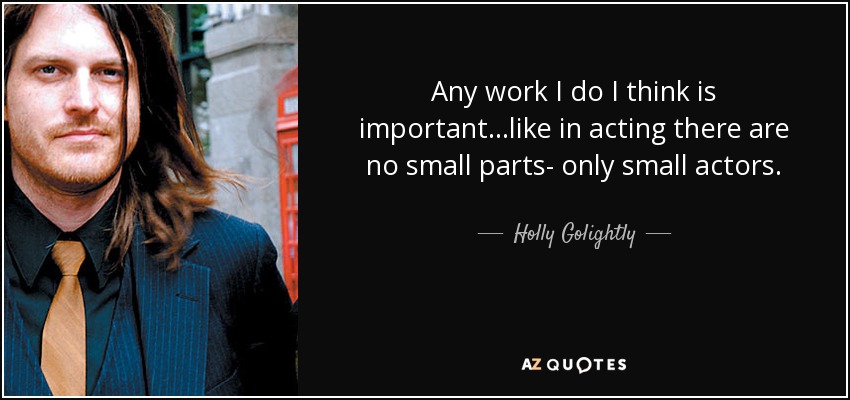 Any work I do I think is important...like in acting there are no small parts- only small actors. - Holly Golightly