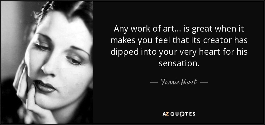 Any work of art ... is great when it makes you feel that its creator has dipped into your very heart for his sensation. - Fannie Hurst