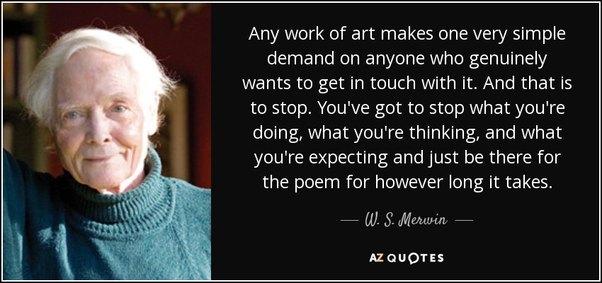 Any work of art makes one very simple demand on anyone who genuinely wants to get in touch with it. And that is to stop. You've got to stop what you're doing, what you're thinking, and what you're expecting and just be there for the poem for however long it takes. - W. S. Merwin
