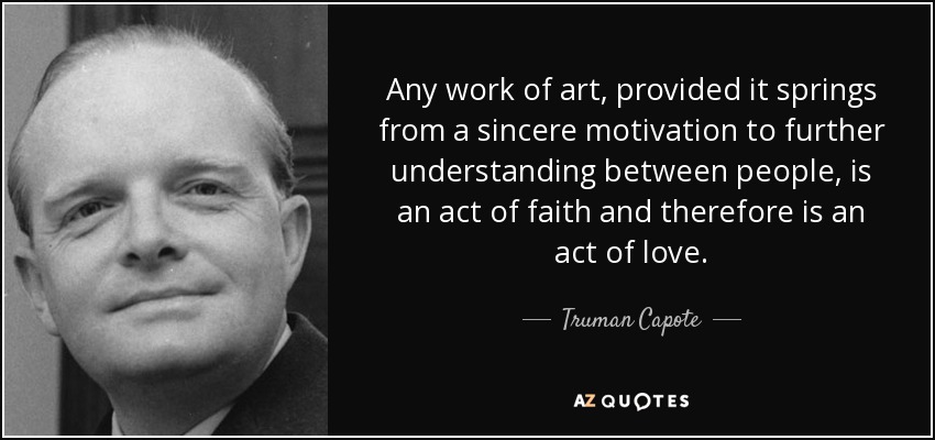 Any work of art, provided it springs from a sincere motivation to further understanding between people, is an act of faith and therefore is an act of love. - Truman Capote