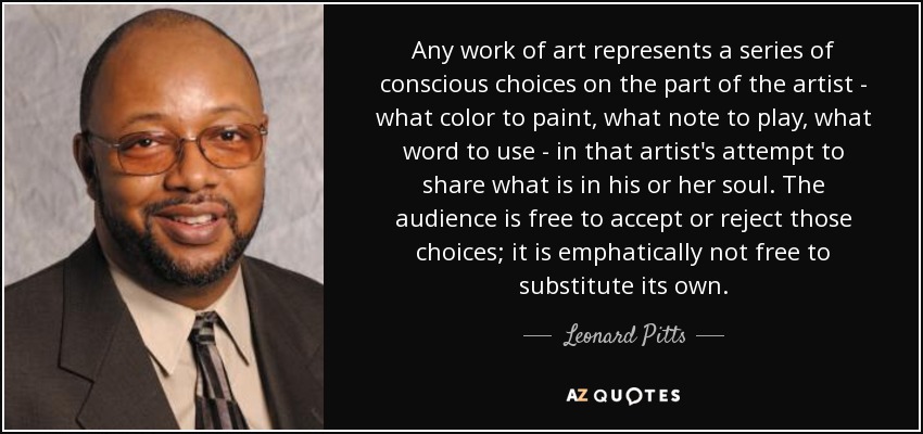 Any work of art represents a series of conscious choices on the part of the artist - what color to paint, what note to play, what word to use - in that artist's attempt to share what is in his or her soul. The audience is free to accept or reject those choices; it is emphatically not free to substitute its own. - Leonard Pitts