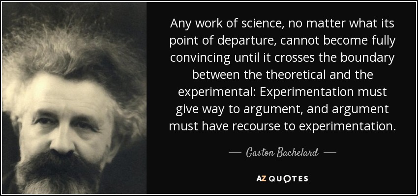 Any work of science, no matter what its point of departure, cannot become fully convincing until it crosses the boundary between the theoretical and the experimental: Experimentation must give way to argument, and argument must have recourse to experimentation. - Gaston Bachelard