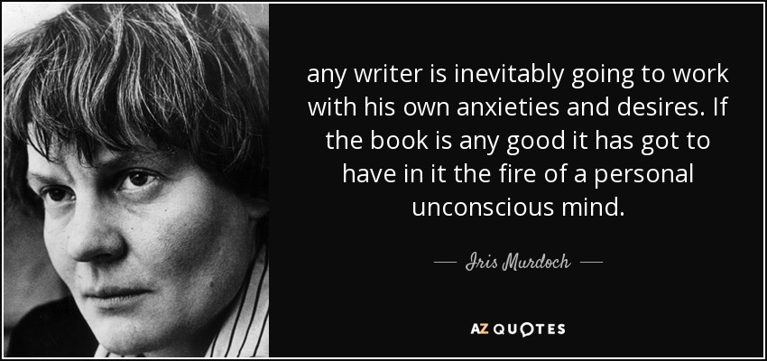 any writer is inevitably going to work with his own anxieties and desires. If the book is any good it has got to have in it the fire of a personal unconscious mind. - Iris Murdoch
