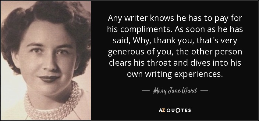 Any writer knows he has to pay for his compliments. As soon as he has said, Why, thank you, that's very generous of you, the other person clears his throat and dives into his own writing experiences. - Mary Jane Ward