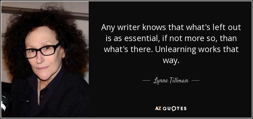 Any writer knows that what's left out is as essential, if not more so, than what's there. Unlearning works that way. - Lynne Tillman