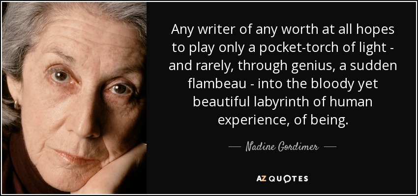 Any writer of any worth at all hopes to play only a pocket-torch of light - and rarely, through genius, a sudden flambeau - into the bloody yet beautiful labyrinth of human experience, of being. - Nadine Gordimer