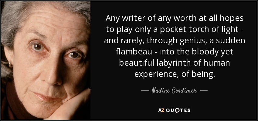 Any writer of any worth at all hopes to play only a pocket-torch of light - and rarely, through genius, a sudden flambeau - into the bloody yet beautiful labyrinth of human experience, of being. - Nadine Gordimer