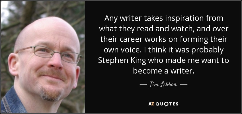 Any writer takes inspiration from what they read and watch, and over their career works on forming their own voice. I think it was probably Stephen King who made me want to become a writer. - Tim Lebbon