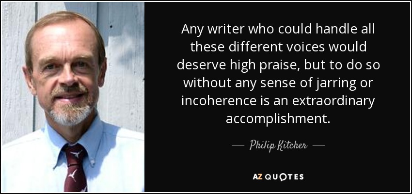Any writer who could handle all these different voices would deserve high praise, but to do so without any sense of jarring or incoherence is an extraordinary accomplishment. - Philip Kitcher