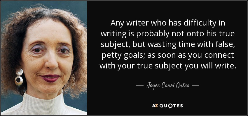 Any writer who has difficulty in writing is probably not onto his true subject, but wasting time with false, petty goals; as soon as you connect with your true subject you will write. - Joyce Carol Oates