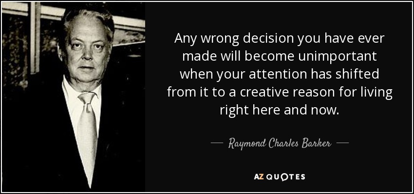 Any wrong decision you have ever made will become unimportant when your attention has shifted from it to a creative reason for living right here and now. - Raymond Charles Barker