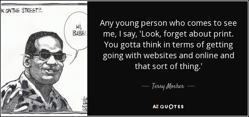 Any young person who comes to see me, I say, 'Look, forget about print. You gotta think in terms of getting going with websites and online and that sort of thing.' - Terry Mosher