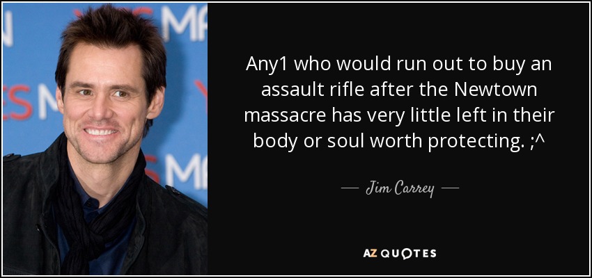 Any1 who would run out to buy an assault rifle after the Newtown massacre has very little left in their body or soul worth protecting. ;^ - Jim Carrey