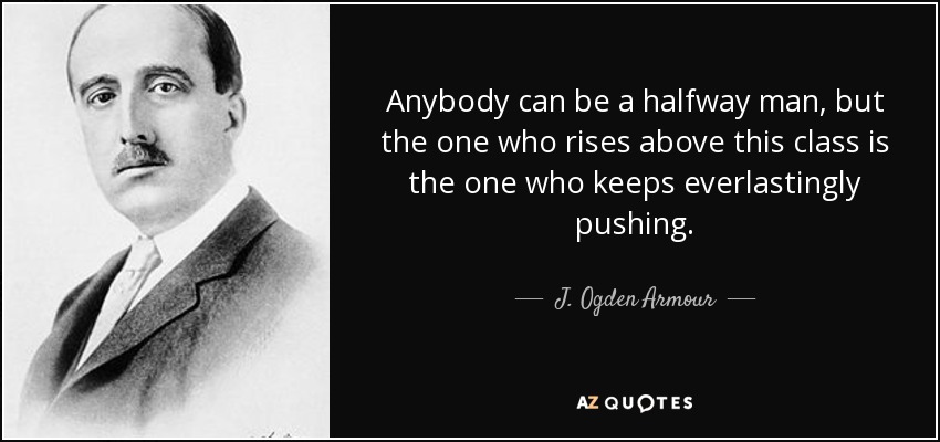 Anybody can be a halfway man, but the one who rises above this class is the one who keeps everlastingly pushing. - J. Ogden Armour