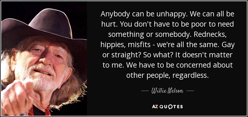 Anybody can be unhappy. We can all be hurt. You don't have to be poor to need something or somebody. Rednecks, hippies, misfits - we're all the same. Gay or straight? So what? It doesn't matter to me. We have to be concerned about other people, regardless. - Willie Nelson