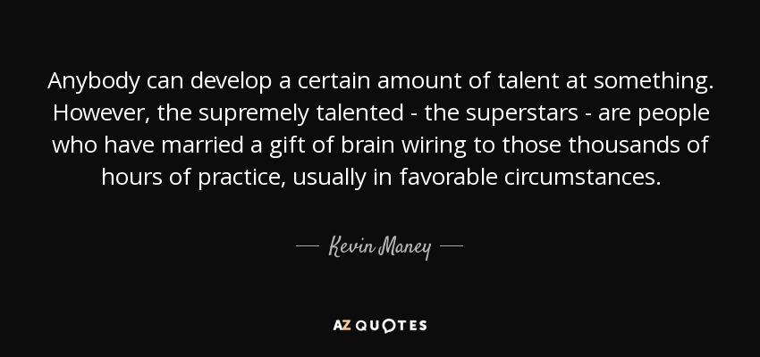 Anybody can develop a certain amount of talent at something. However, the supremely talented - the superstars - are people who have married a gift of brain wiring to those thousands of hours of practice, usually in favorable circumstances. - Kevin Maney