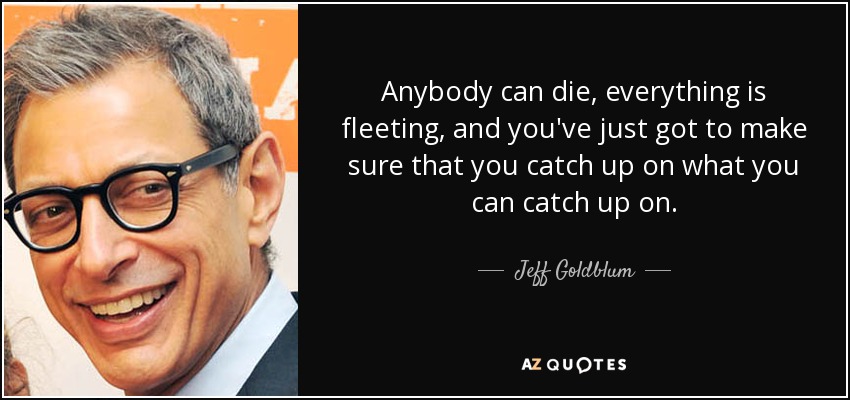 Anybody can die, everything is fleeting, and you've just got to make sure that you catch up on what you can catch up on. - Jeff Goldblum