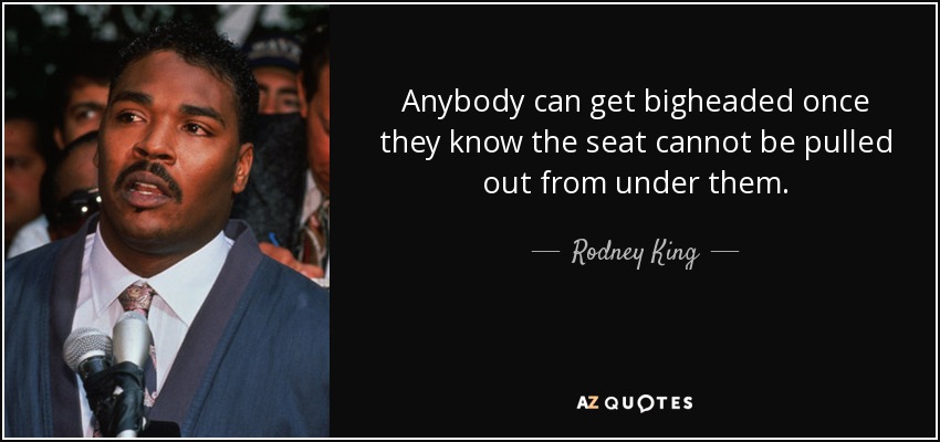 Anybody can get bigheaded once they know the seat cannot be pulled out from under them. - Rodney King
