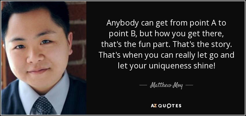 Anybody can get from point A to point B, but how you get there, that's the fun part. That's the story. That's when you can really let go and let your uniqueness shine! - Matthew Moy