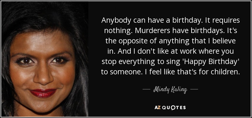 Anybody can have a birthday. It requires nothing. Murderers have birthdays. It's the opposite of anything that I believe in. And I don't like at work where you stop everything to sing 'Happy Birthday' to someone. I feel like that's for children. - Mindy Kaling
