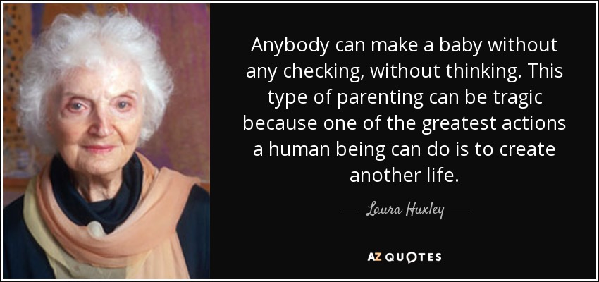 Anybody can make a baby without any checking, without thinking. This type of parenting can be tragic because one of the greatest actions a human being can do is to create another life. - Laura Huxley