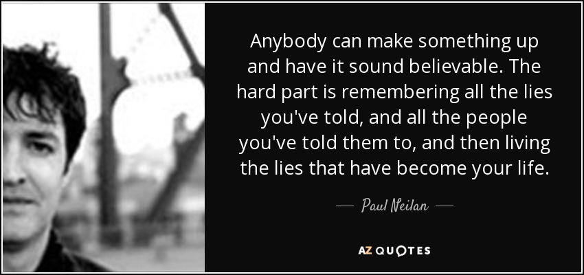Anybody can make something up and have it sound believable. The hard part is remembering all the lies you've told, and all the people you've told them to, and then living the lies that have become your life. - Paul Neilan