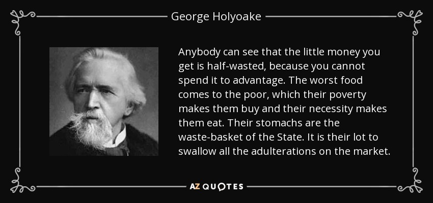 Anybody can see that the little money you get is half-wasted, because you cannot spend it to advantage. The worst food comes to the poor, which their poverty makes them buy and their necessity makes them eat. Their stomachs are the waste-basket of the State. It is their lot to swallow all the adulterations on the market. - George Holyoake