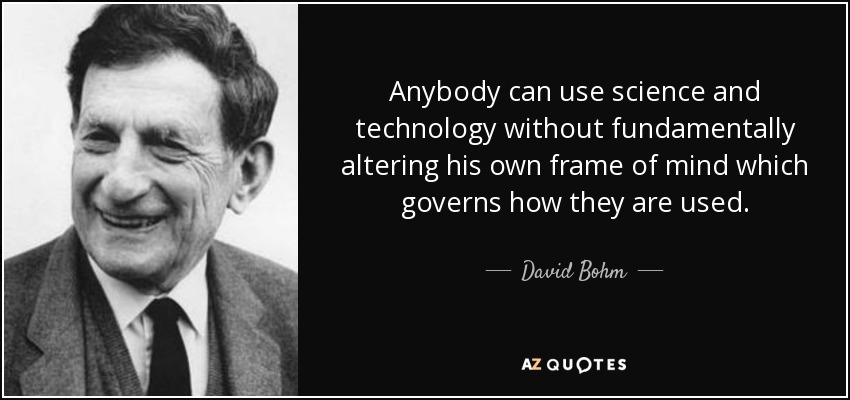 Anybody can use science and technology without fundamentally altering his own frame of mind which governs how they are used. - David Bohm