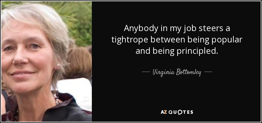 Anybody in my job steers a tightrope between being popular and being principled. - Virginia Bottomley
