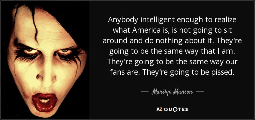 Anybody intelligent enough to realize what America is, is not going to sit around and do nothing about it. They're going to be the same way that I am. They're going to be the same way our fans are. They're going to be pissed. - Marilyn Manson