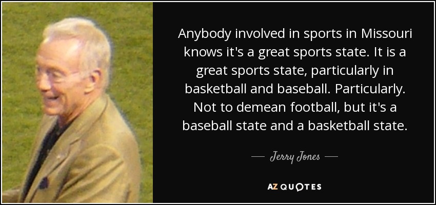 Anybody involved in sports in Missouri knows it's a great sports state. It is a great sports state, particularly in basketball and baseball. Particularly. Not to demean football, but it's a baseball state and a basketball state. - Jerry Jones