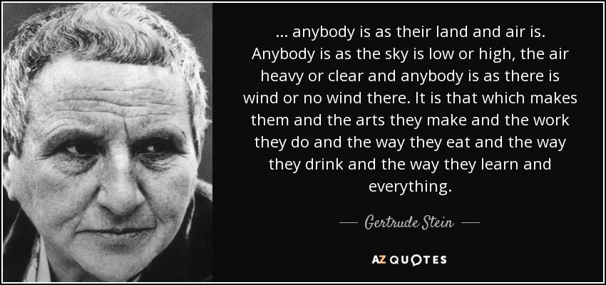 ... anybody is as their land and air is. Anybody is as the sky is low or high, the air heavy or clear and anybody is as there is wind or no wind there. It is that which makes them and the arts they make and the work they do and the way they eat and the way they drink and the way they learn and everything. - Gertrude Stein